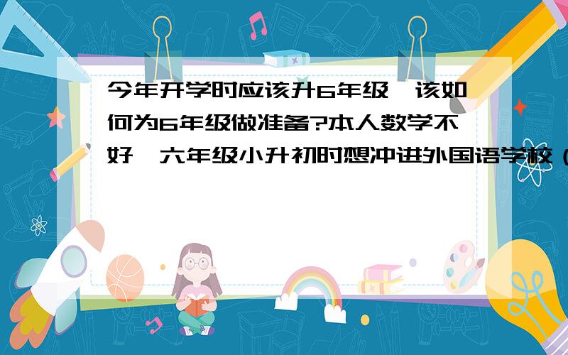 今年开学时应该升6年级,该如何为6年级做准备?本人数学不好,六年级小升初时想冲进外国语学校（英语还有欠缺）,想请高人帮额出一个计划（不是作息表）,使暑假更加充分的了解六年级所要