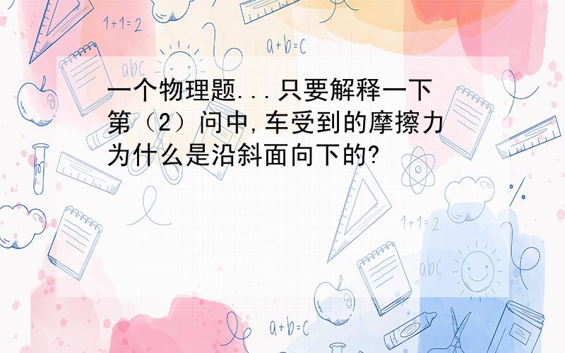 一个物理题...只要解释一下第（2）问中,车受到的摩擦力为什么是沿斜面向下的?