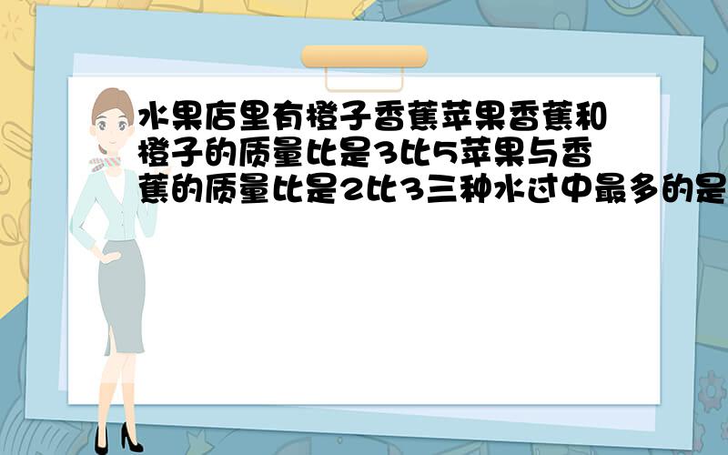 水果店里有橙子香蕉苹果香蕉和橙子的质量比是3比5苹果与香蕉的质量比是2比3三种水过中最多的是