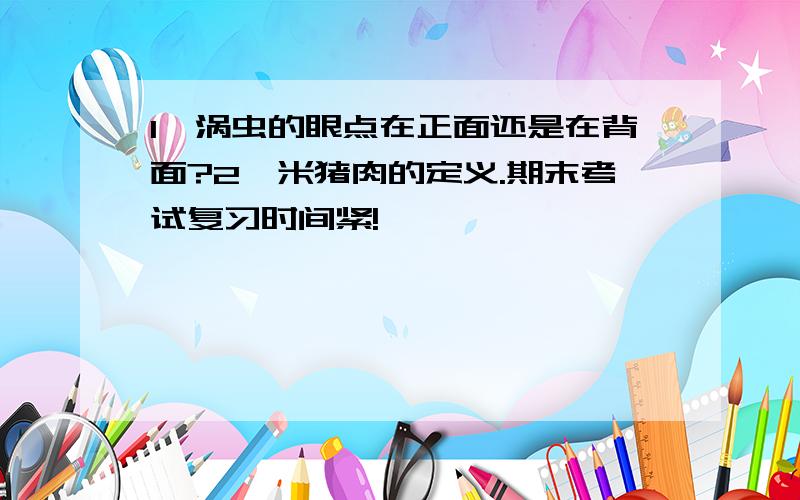 1、涡虫的眼点在正面还是在背面?2、米猪肉的定义.期末考试复习时间紧!