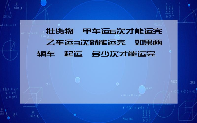 一批货物,甲车运6次才能运完,乙车运3次就能运完,如果两辆车一起运,多少次才能运完