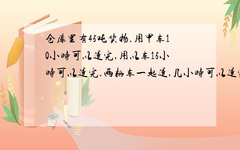 仓库里有45吨货物.用甲车10小时可以运完,用以车15小时可以运完.两辆车一起运,几小时可以运完?RT