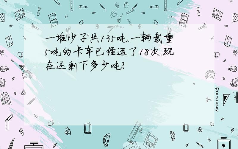 一堆沙子共135吨.一辆载重5吨的卡车已经运了18次.现在还剩下多少吨?