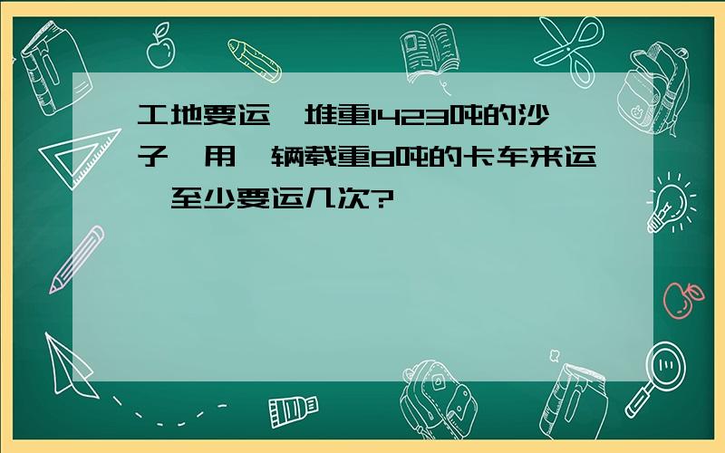 工地要运一堆重1423吨的沙子,用一辆载重8吨的卡车来运,至少要运几次?