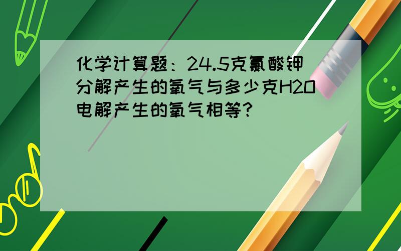 化学计算题：24.5克氯酸钾分解产生的氧气与多少克H2O电解产生的氧气相等?