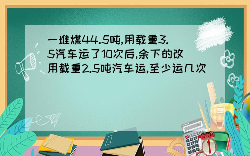 一堆煤44.5吨,用载重3.5汽车运了10次后,余下的改用载重2.5吨汽车运,至少运几次