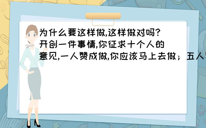 为什么要这样做,这样做对吗?开创一件事情,你征求十个人的意见,一人赞成做,你应该马上去做；五人赞成做,你应该谨慎地做； 十人赞成做,你最好不要做了.