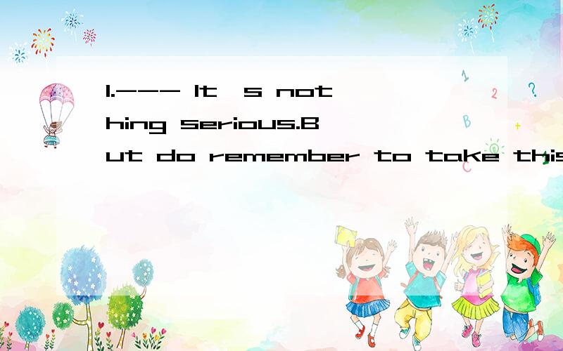 1.--- It's nothing serious.But do remember to take this medicine three times a day.--- Thank you.________.A.Got it B.Heard it C.Make it D.Take it2.As Senior 3 students,we find it important to a good state of mind.A.stick to B.attend to C.keep up D.st