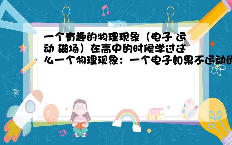 一个有趣的物理现象（电子 运动 磁场）在高中的时候学过这么一个物理现象：一个电子如果不运动的话,它的周围就不会产生磁场,而当它运动的时候就会产生.我有一个问题：如果一个人A和