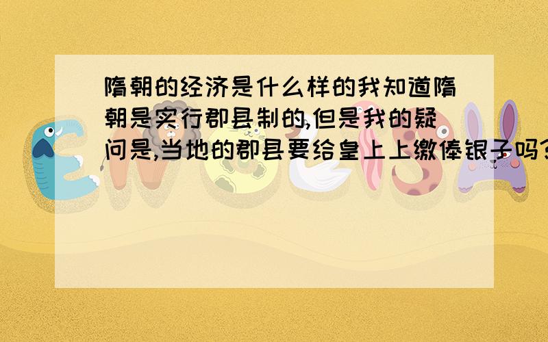 隋朝的经济是什么样的我知道隋朝是实行郡县制的,但是我的疑问是,当地的郡县要给皇上上缴俸银子吗?皇上是怎么管制郡县的经济的