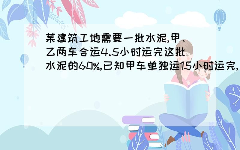 某建筑工地需要一批水泥,甲、乙两车合运4.5小时运完这批水泥的60%,已知甲车单独运15小时运完,乙车每小时运15吨，这批水泥共有多少吨？