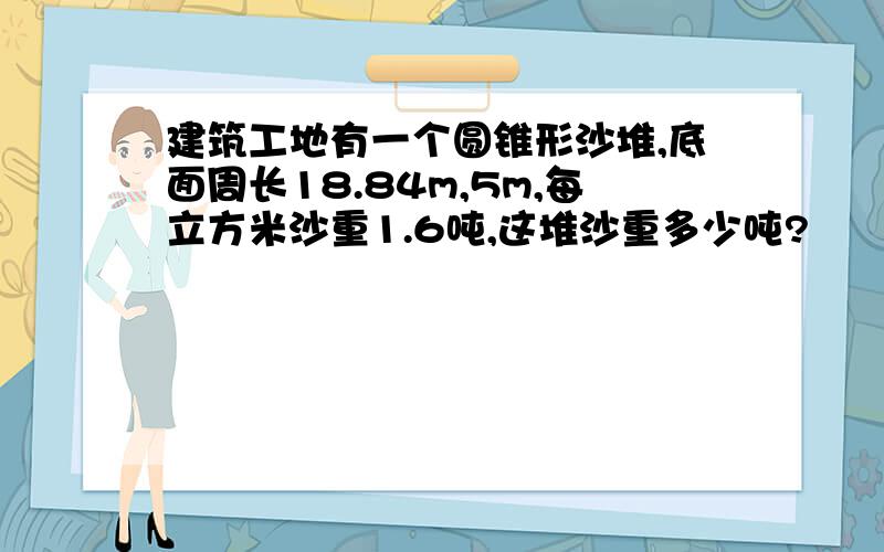 建筑工地有一个圆锥形沙堆,底面周长18.84m,5m,每立方米沙重1.6吨,这堆沙重多少吨?