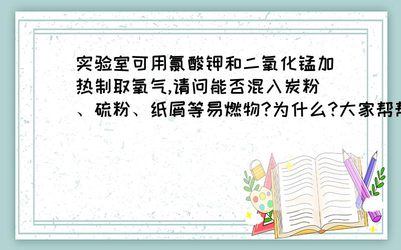 实验室可用氯酸钾和二氧化锰加热制取氧气,请问能否混入炭粉、硫粉、纸屑等易燃物?为什么?大家帮帮忙````小弟我要做作业啊````