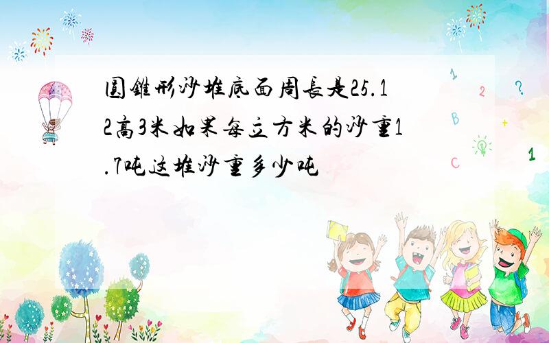 圆锥形沙堆底面周长是25.12高3米如果每立方米的沙重1.7吨这堆沙重多少吨