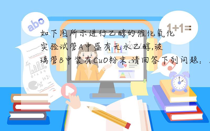 如下图所示进行乙醇的催化氧化实验试管A中盛有无水乙醇,玻璃管B中装有CuO粉末.请回答下列问题：1）向试管A中鼓入空气的目的是_________________.2）试管A放在水域中加热的目的是_________________