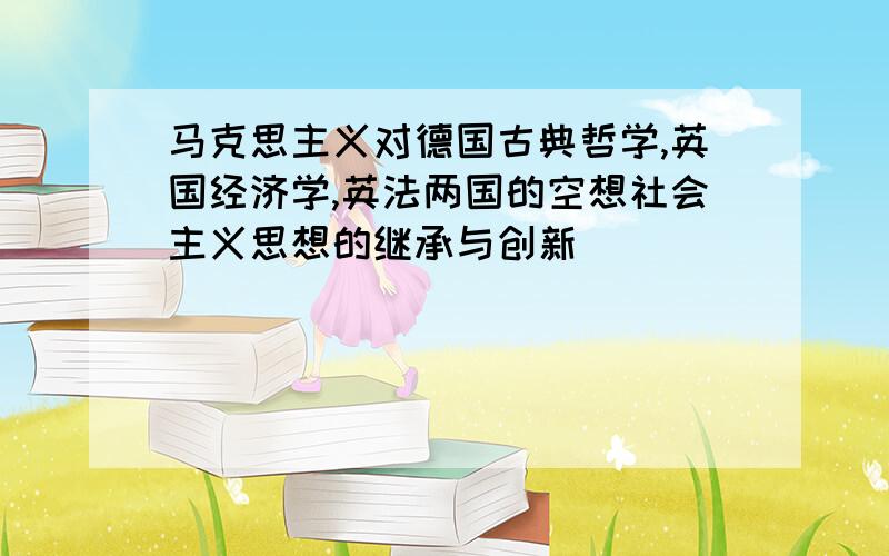 马克思主义对德国古典哲学,英国经济学,英法两国的空想社会主义思想的继承与创新