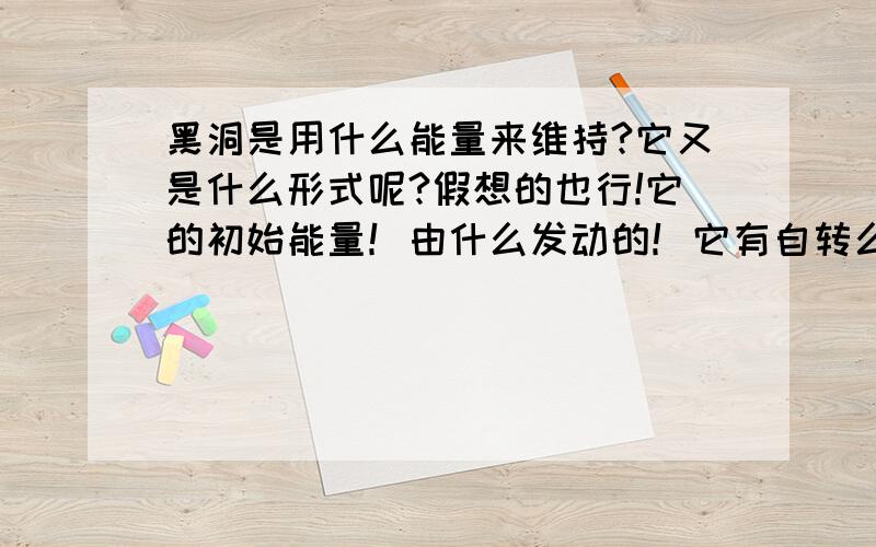 黑洞是用什么能量来维持?它又是什么形式呢?假想的也行!它的初始能量！由什么发动的！它有自转么？