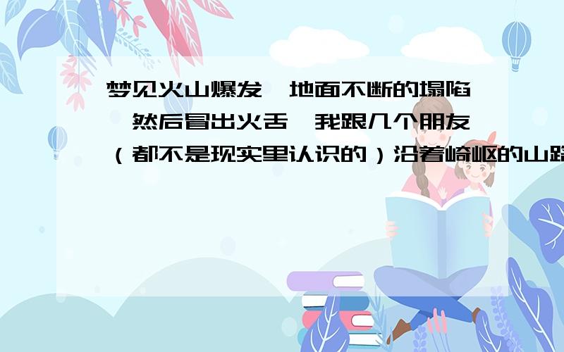 梦见火山爆发,地面不断的塌陷,然后冒出火舌,我跟几个朋友（都不是现实里认识的）沿着崎岖的山路奔跑逃生,心急如焚,跑了很远的距离才安全下来,然而接下来火山灰又铺天盖地袭来,满天乌