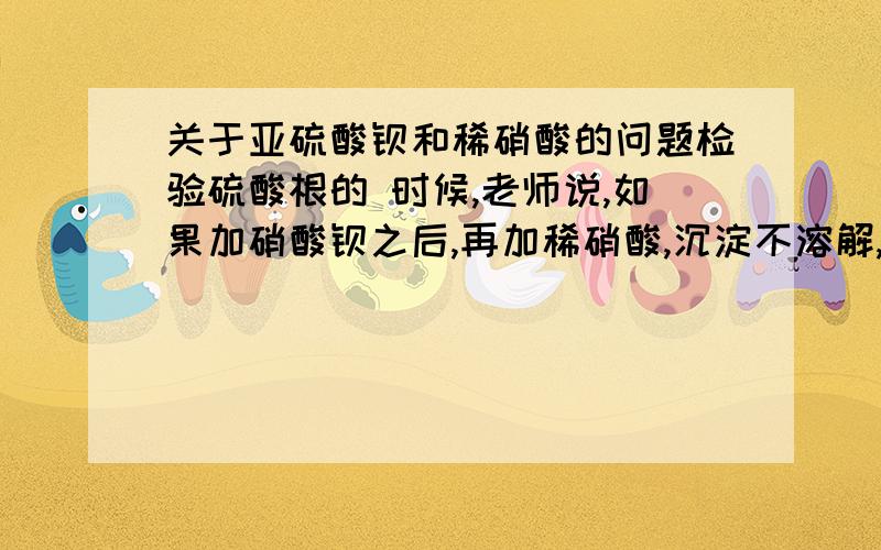 关于亚硫酸钡和稀硝酸的问题检验硫酸根的 时候,老师说,如果加硝酸钡之后,再加稀硝酸,沉淀不溶解,不一定说明有硫酸根,可能是硝酸将亚硫酸根氧化成硫酸根,