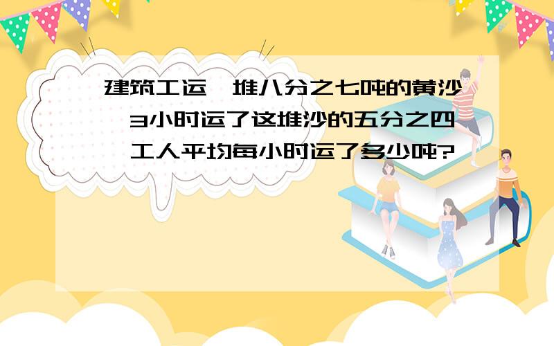 建筑工运一堆八分之七吨的黄沙,3小时运了这堆沙的五分之四,工人平均每小时运了多少吨?