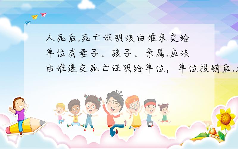 人死后,死亡证明该由谁来交给单位有妻子、孩子、亲属,应该由谁递交死亡证明给单位；单位报销后,火化费用应该谁领取?若亲属未经妻子同意,私自向单位递交死亡证明,是否合理?单位应该受