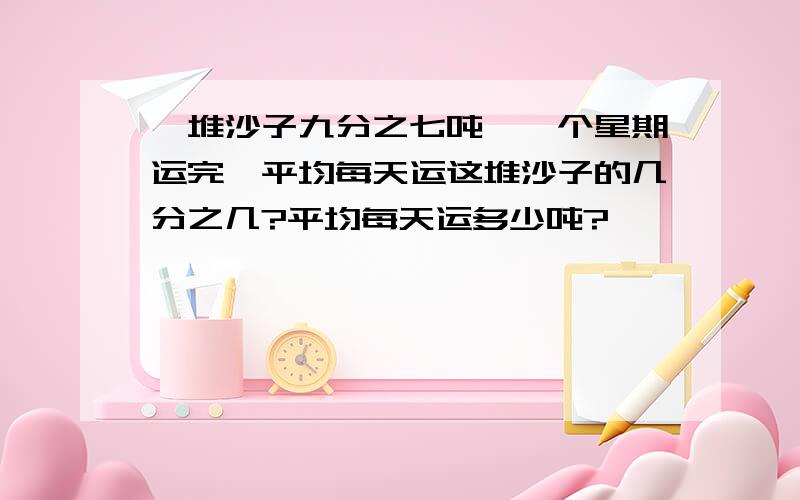 一堆沙子九分之七吨,一个星期运完,平均每天运这堆沙子的几分之几?平均每天运多少吨?