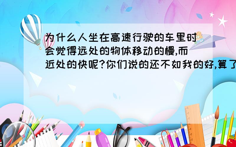 为什么人坐在高速行驶的车里时会觉得远处的物体移动的慢,而近处的快呢?你们说的还不如我的好,算了,反正我也找到答案了、就这样吧