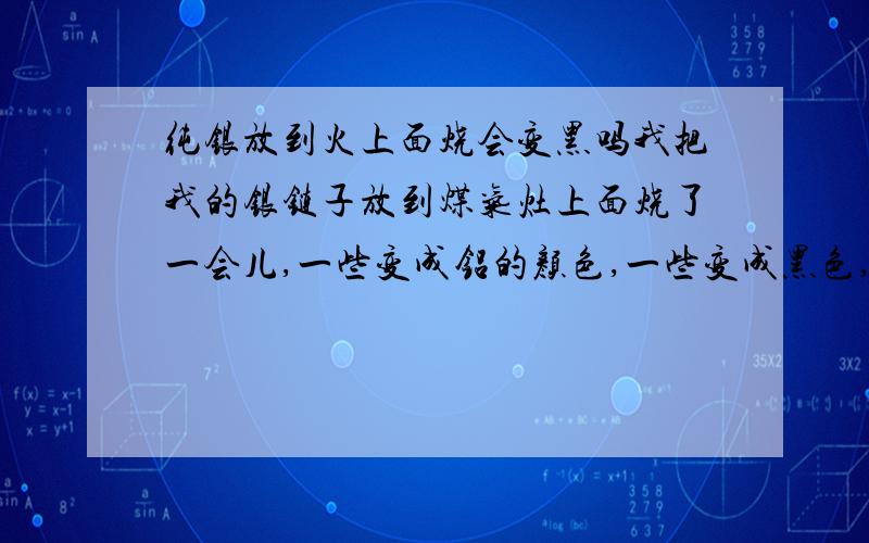 纯银放到火上面烧会变黑吗我把我的银链子放到煤气灶上面烧了一会儿,一些变成铝的颜色,一些变成黑色,这是什么原因呢,请帮忙找一下原因,谢谢!