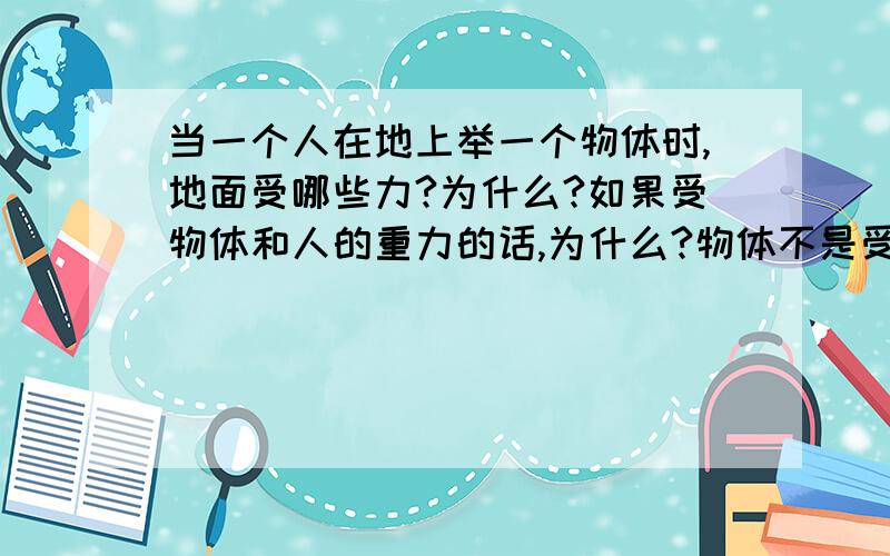 当一个人在地上举一个物体时,地面受哪些力?为什么?如果受物体和人的重力的话,为什么?物体不是受到了人支持力吗?为什么地面还受到人和物体的重力?