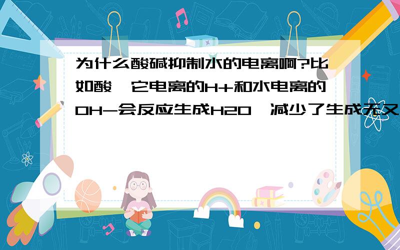 为什么酸碱抑制水的电离啊?比如酸,它电离的H+和水电离的OH-会反应生成H2O,减少了生成无又增加了反应物,应该促进水电离啊.有人说和水电离的H+、OH-相比,酸碱电离的H+、OH-多得多,所以抑制大