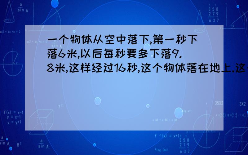 一个物体从空中落下,第一秒下落6米,以后每秒要多下落9.8米,这样经过16秒,这个物体落在地上.这个物体最后的一秒落下多少米?这个物体原来离地面有多高?[算术解,请解释为什么,方程也请解释