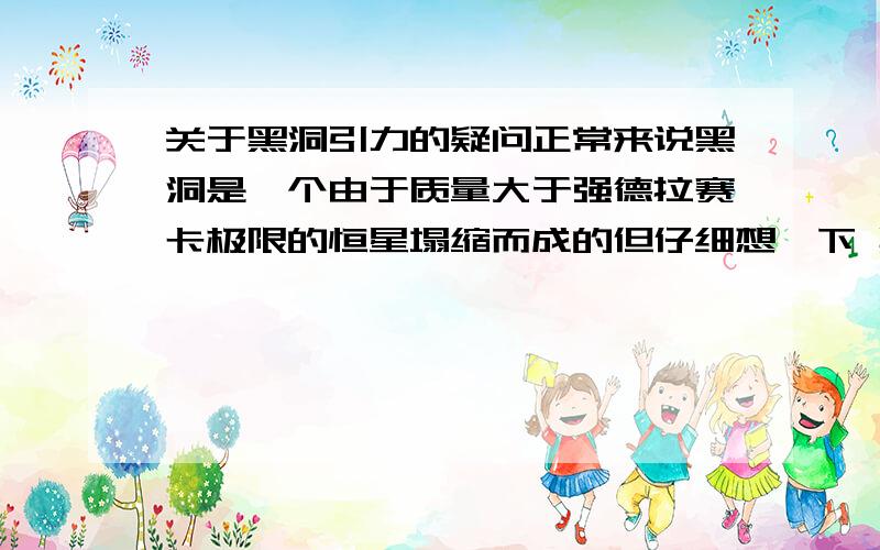 关于黑洞引力的疑问正常来说黑洞是一个由于质量大于强德拉赛卡极限的恒星塌缩而成的但仔细想一下 黑洞的形成 （体积V变小 密度变小 质量M不变）既然质量不变 在它塌缩前后的质量是不