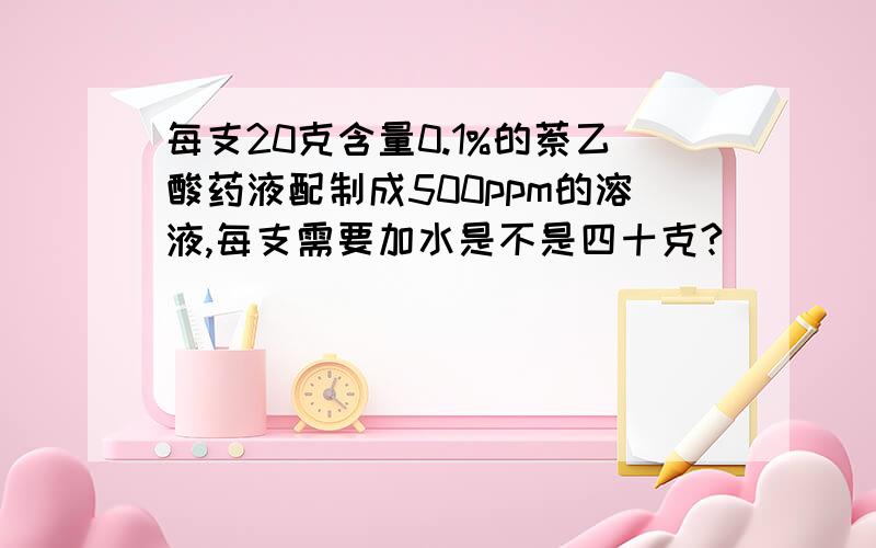 每支20克含量0.1%的萘乙酸药液配制成500ppm的溶液,每支需要加水是不是四十克?