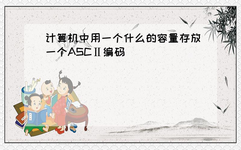 计算机中用一个什么的容量存放一个ASCⅡ编码