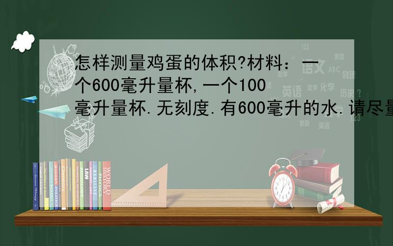 怎样测量鸡蛋的体积?材料：一个600毫升量杯,一个100毫升量杯.无刻度.有600毫升的水.请尽量不要估算，一点点差距无所谓，但有些回答的差距会很大。