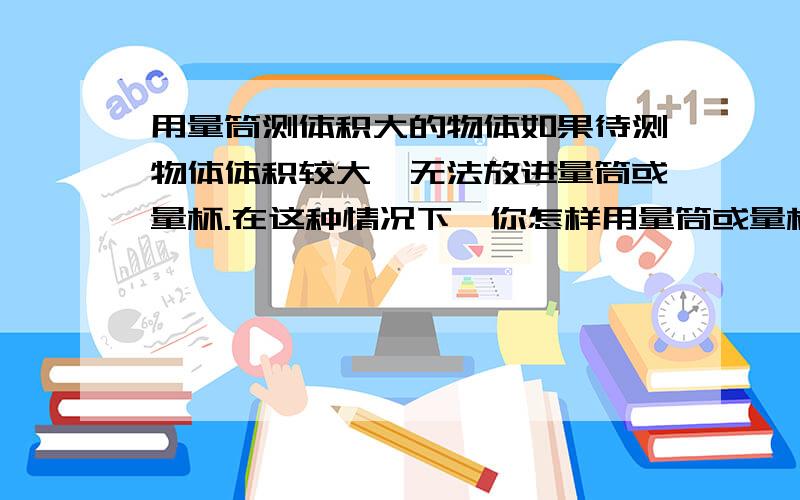 用量筒测体积大的物体如果待测物体体积较大,无法放进量筒或量杯.在这种情况下,你怎样用量筒或量杯量出该物体的体积,请说说测量方案.