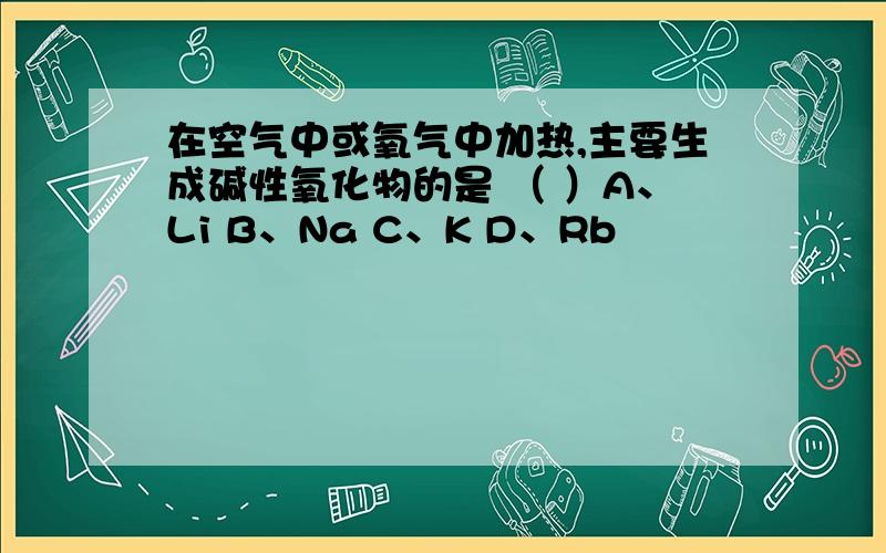 在空气中或氧气中加热,主要生成碱性氧化物的是 （ ）A、Li B、Na C、K D、Rb