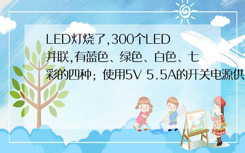 LED灯烧了,300个LED并联,有蓝色、绿色、白色、七彩的四种；使用5V 5.5A的开关电源供电,输入端串联了一个10欧的电阻分压（用50欧的电阻,灯的亮度非常低）.通电时有几个灯烧了,请问有什么好