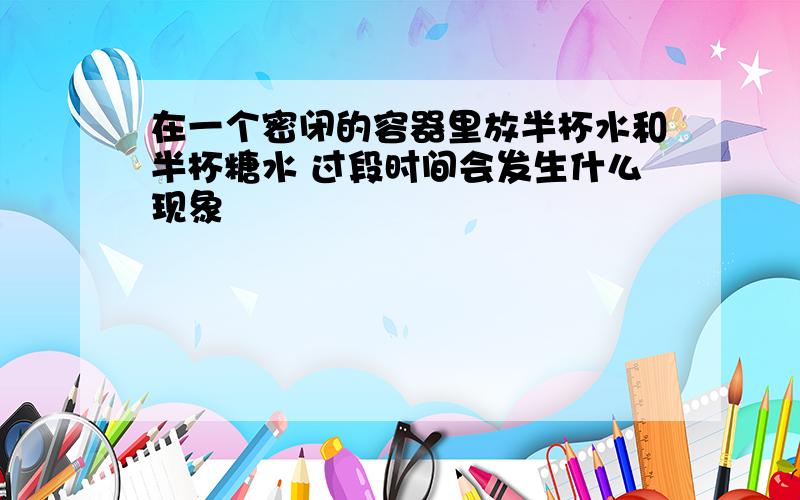 在一个密闭的容器里放半杯水和半杯糖水 过段时间会发生什么现象