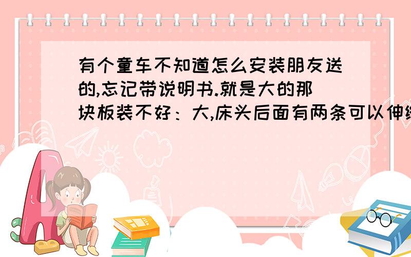 有个童车不知道怎么安装朋友送的,忘记带说明书.就是大的那块板装不好：大,床头后面有两条可以伸缩的棒（不怎么有什么作用）.看下哪个朋友有同样的车子就来帮下忙!二楼,那板的宽比那