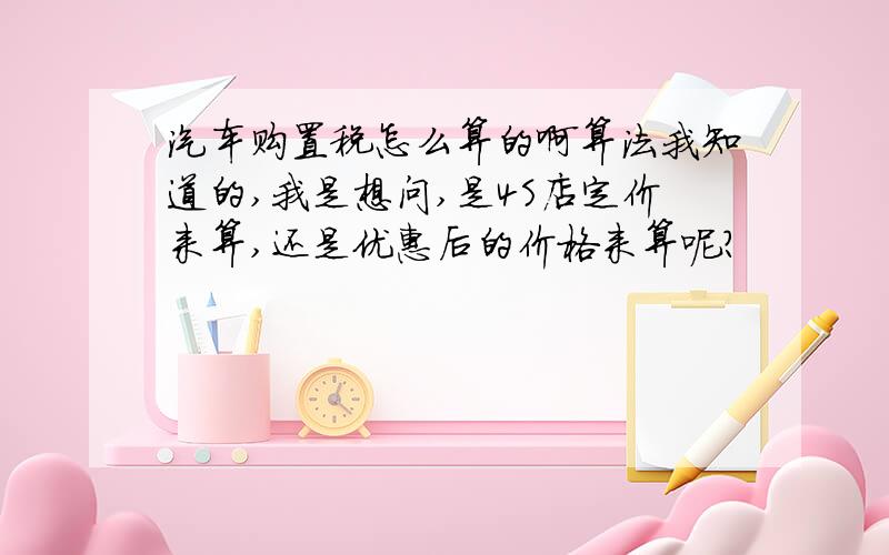 汽车购置税怎么算的啊算法我知道的,我是想问,是4S店定价来算,还是优惠后的价格来算呢?