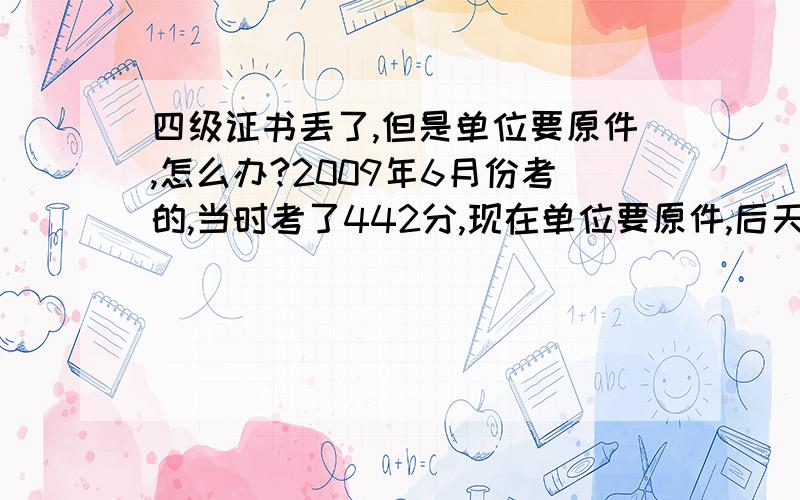 四级证书丢了,但是单位要原件,怎么办?2009年6月份考的,当时考了442分,现在单位要原件,后天就要.我要是办个假呢,有没有什么问题?或是有没有什么更好的办法?谢谢了!