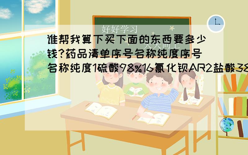 谁帮我算下买下面的东西要多少钱?药品清单序号名称纯度序号名称纯度1硫酸98%16氯化钡AR2盐酸38%17氯化铵AR3硝酸68%18氧化铁（Fe2O3、Fe3O4）AR4氢氧化钠AR19氧化铜AR5氧化钙AR20二氧化锰AR6双氧水10