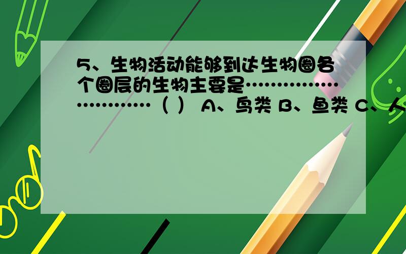 5、生物活动能够到达生物圈各个圈层的生物主要是………………………（ ） A、鸟类 B、鱼类 C、人类 D、细