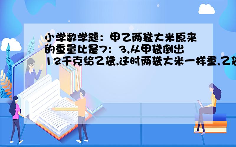 小学数学题：甲乙两袋大米原来的重量比是7：3,从甲袋倒出12千克给乙袋,这时两袋大米一样重,乙袋原来...小学数学题：甲乙两袋大米原来的重量比是7：3,从甲袋倒出12千克给乙袋,这时两袋大