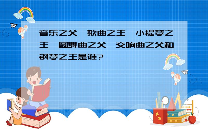 音乐之父、歌曲之王、小提琴之王、圆舞曲之父、交响曲之父和钢琴之王是谁?