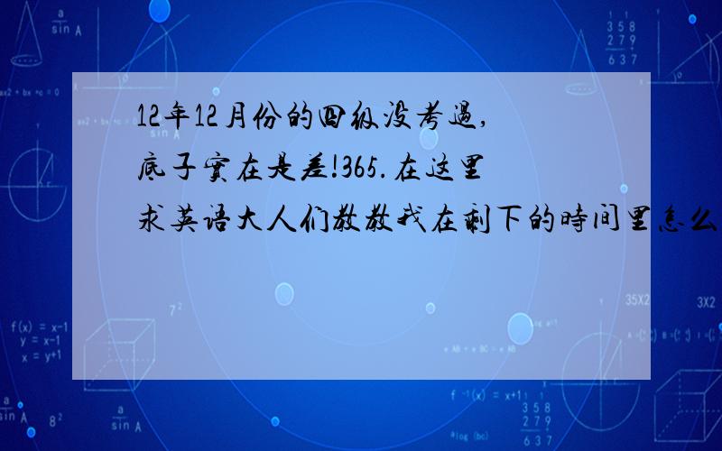 12年12月份的四级没考过,底子实在是差!365.在这里求英语大人们教教我在剩下的时间里怎么全面复习?哪怕不是高分,过去也行!我在这里真心的谢谢大家了!