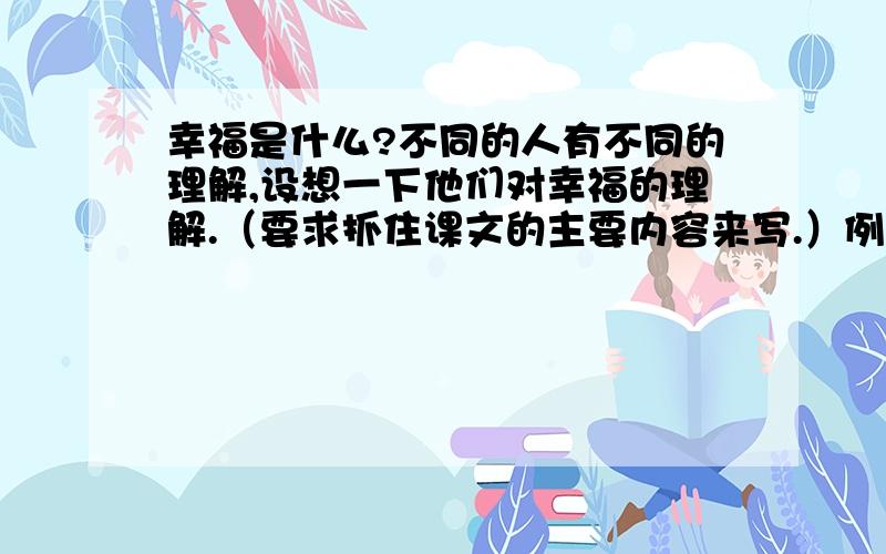 幸福是什么?不同的人有不同的理解,设想一下他们对幸福的理解.（要求抓住课文的主要内容来写.）例：姥姥说：“幸福就是多为别人剪纸,希望儿孙健康成长.”郑成功说：钱学森说：