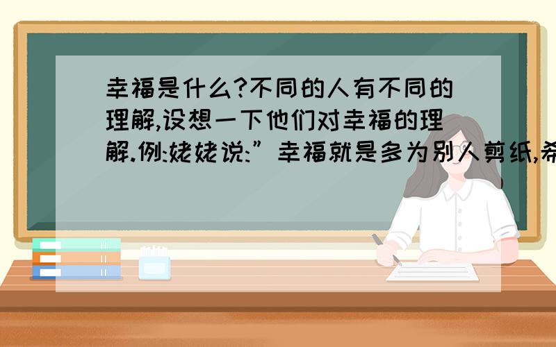 幸福是什么?不同的人有不同的理解,设想一下他们对幸福的理解.例:姥姥说:”幸福就是多为别人剪纸,希望儿孙健康成长.” 牛郎说:” 肖邦说:”