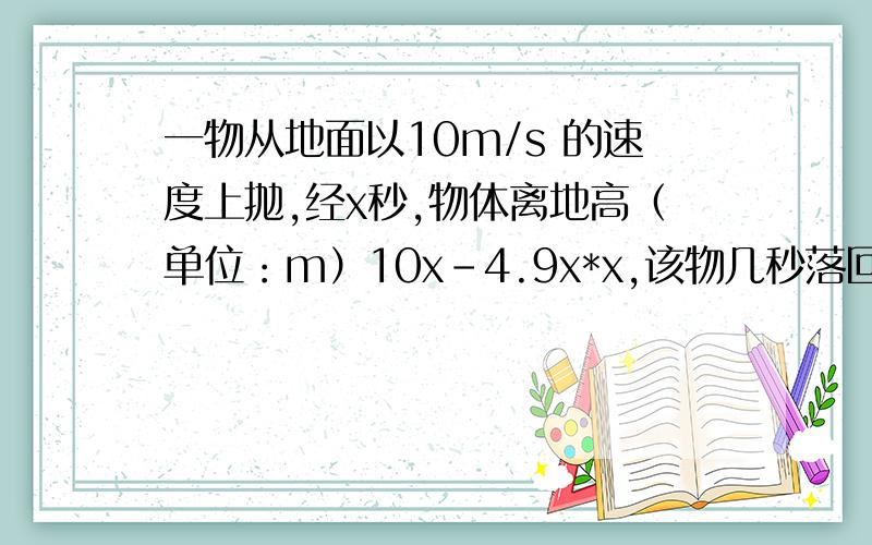 一物从地面以10m/s 的速度上抛,经x秒,物体离地高（单位：m）10x-4.9x*x,该物几秒落回地（精确到0.01s)?向上抛是竖直向上抛,物体离地面高度为10x-4.9x*x,根据题意,落回地面就是离地面高度为0题面